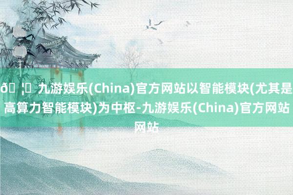 🦄九游娱乐(China)官方网站以智能模块(尤其是高算力智能模块)为中枢-九游娱乐(China)官方网站