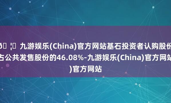 🦄九游娱乐(China)官方网站基石投资者认购股份占公共发售股份的46.08%-九游娱乐(China)官方网站