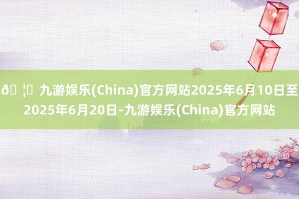🦄九游娱乐(China)官方网站2025年6月10日至2025年6月20日-九游娱乐(China)官方网站