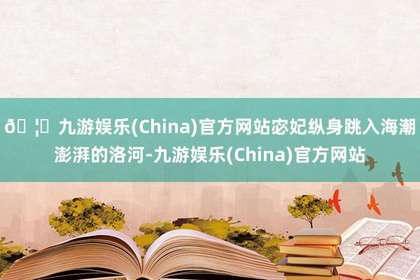 🦄九游娱乐(China)官方网站宓妃纵身跳入海潮澎湃的洛河-九游娱乐(China)官方网站