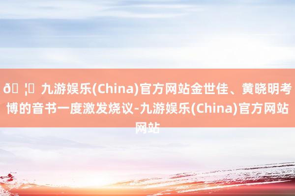 🦄九游娱乐(China)官方网站金世佳、黄晓明考博的音书一度激发烧议-九游娱乐(China)官方网站