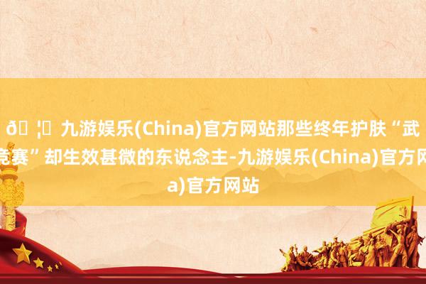 🦄九游娱乐(China)官方网站那些终年护肤“武备竞赛”却生效甚微的东说念主-九游娱乐(China)官方网站