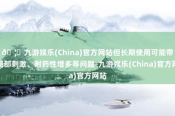 🦄九游娱乐(China)官方网站但长期使用可能带来局部刺激、耐药性增多等问题-九游娱乐(China)官方网站