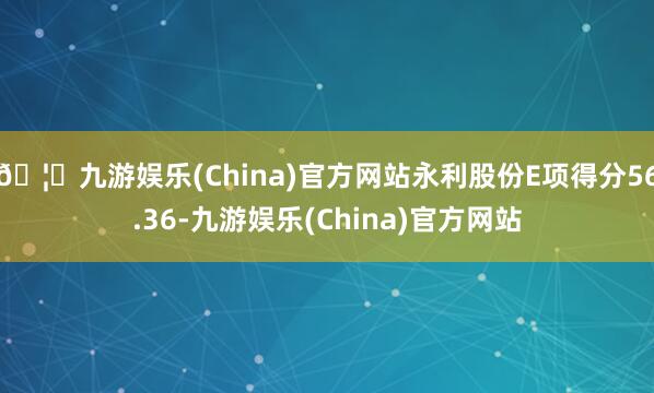 🦄九游娱乐(China)官方网站永利股份E项得分56.36-九游娱乐(China)官方网站