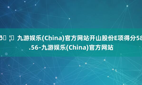 🦄九游娱乐(China)官方网站开山股份E项得分58.56-九游娱乐(China)官方网站