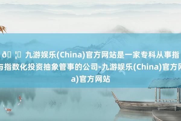 🦄九游娱乐(China)官方网站是一家专科从事指数与指数化投资抽象管事的公司-九游娱乐(China)官方网站