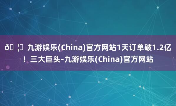 🦄九游娱乐(China)官方网站1天订单破1.2亿！三大巨头-九游娱乐(China)官方网站