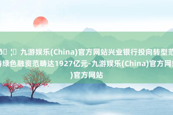 🦄九游娱乐(China)官方网站兴业银行投向转型范畴绿色融资范畴达1927亿元-九游娱乐(China)官方网站