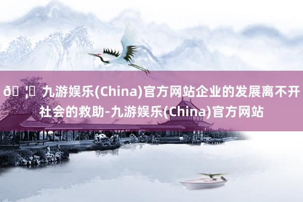 🦄九游娱乐(China)官方网站企业的发展离不开社会的救助-九游娱乐(China)官方网站