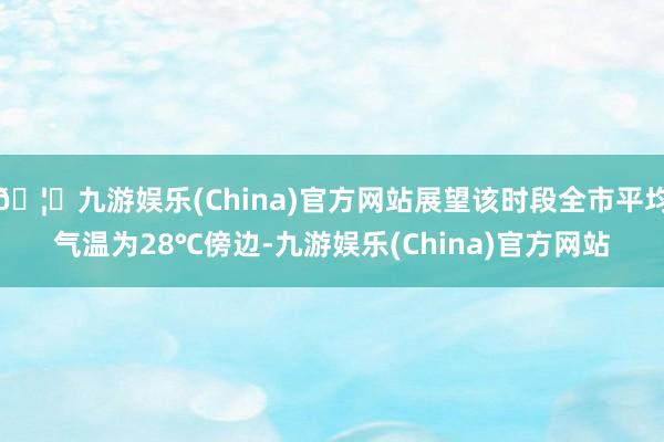 🦄九游娱乐(China)官方网站展望该时段全市平均气温为28℃傍边-九游娱乐(China)官方网站