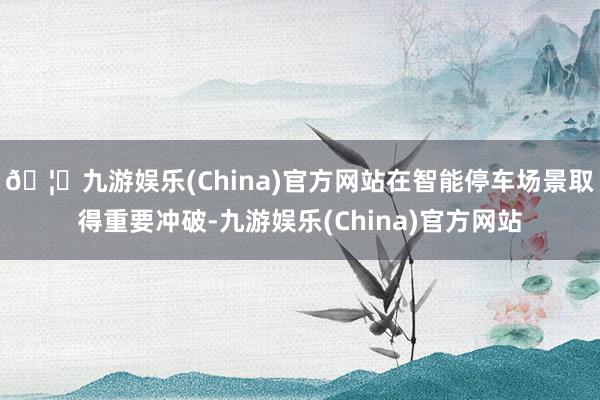 🦄九游娱乐(China)官方网站在智能停车场景取得重要冲破-九游娱乐(China)官方网站