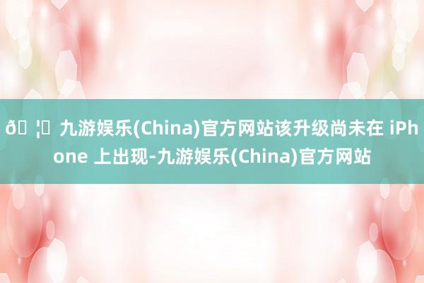 🦄九游娱乐(China)官方网站该升级尚未在 iPhone 上出现-九游娱乐(China)官方网站