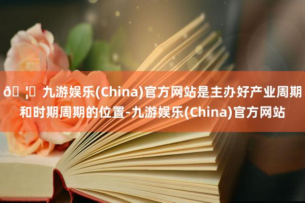 🦄九游娱乐(China)官方网站是主办好产业周期和时期周期的位置-九游娱乐(China)官方网站