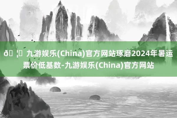 🦄九游娱乐(China)官方网站琢磨2024年暑运票价低基数-九游娱乐(China)官方网站