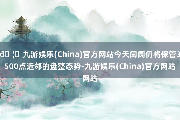 🦄九游娱乐(China)官方网站今天阛阓仍将保管3500点近邻的盘整态势-九游娱乐(China)官方网站