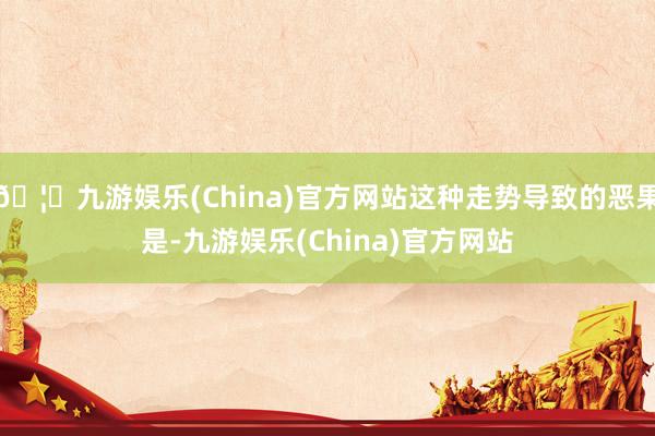 🦄九游娱乐(China)官方网站这种走势导致的恶果是-九游娱乐(China)官方网站