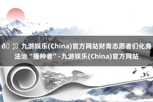 🦄九游娱乐(China)官方网站财青志愿者们化身法治“播种者”-九游娱乐(China)官方网站