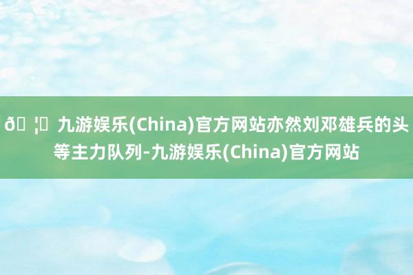 🦄九游娱乐(China)官方网站亦然刘邓雄兵的头等主力队列-九游娱乐(China)官方网站