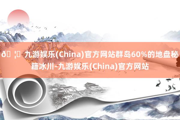 🦄九游娱乐(China)官方网站群岛60%的地盘秘籍冰川-九游娱乐(China)官方网站