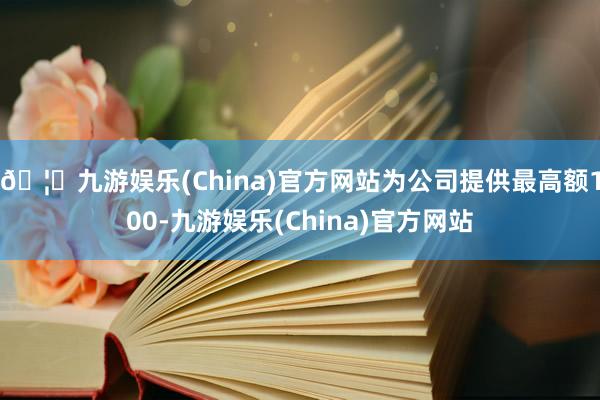🦄九游娱乐(China)官方网站为公司提供最高额100-九游娱乐(China)官方网站