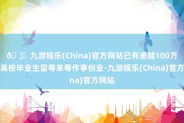 🦄九游娱乐(China)官方网站已有逾越100万应届高校毕业生留粤来粤作事创业-九游娱乐(China)官方网站