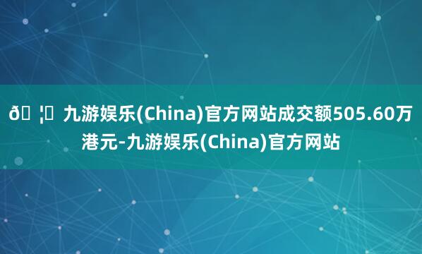 🦄九游娱乐(China)官方网站成交额505.60万港元-九游娱乐(China)官方网站