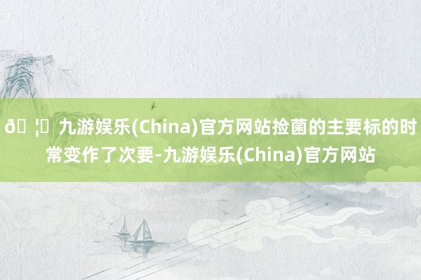 🦄九游娱乐(China)官方网站捡菌的主要标的时常变作了次要-九游娱乐(China)官方网站