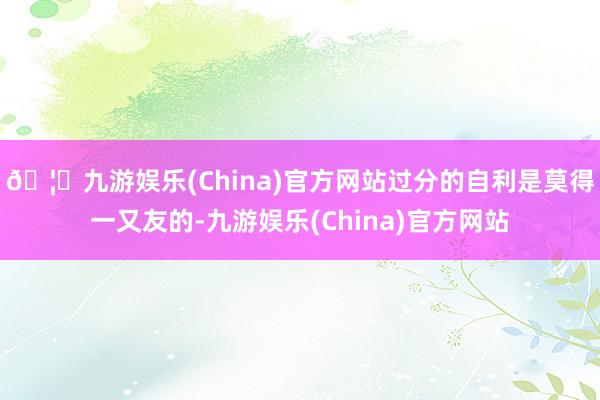 🦄九游娱乐(China)官方网站过分的自利是莫得一又友的-九游娱乐(China)官方网站