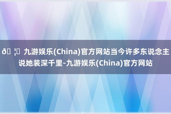 🦄九游娱乐(China)官方网站当今许多东说念主说她装深千里-九游娱乐(China)官方网站
