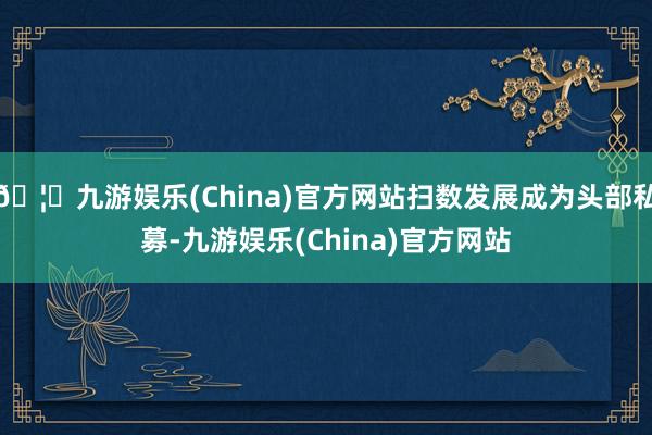 🦄九游娱乐(China)官方网站扫数发展成为头部私募-九游娱乐(China)官方网站