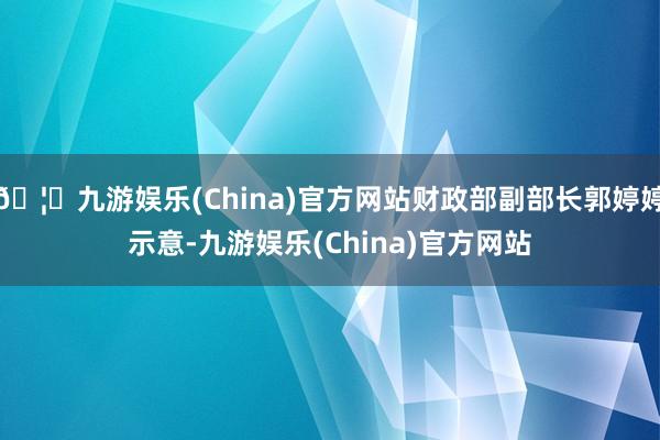 🦄九游娱乐(China)官方网站财政部副部长郭婷婷示意-九游娱乐(China)官方网站