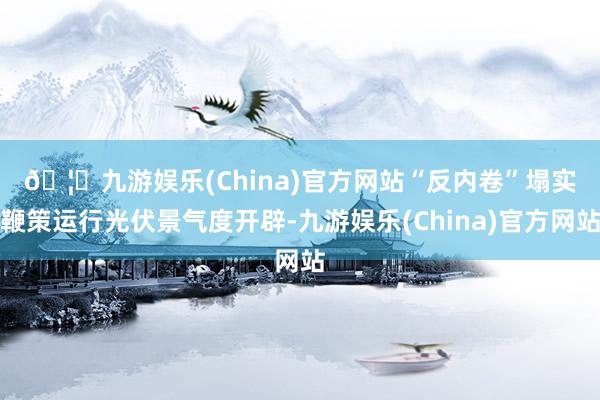 🦄九游娱乐(China)官方网站　　“反内卷”塌实鞭策运行光伏景气度开辟-九游娱乐(China)官方网站
