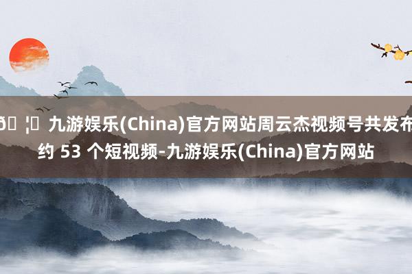 🦄九游娱乐(China)官方网站周云杰视频号共发布约 53 个短视频-九游娱乐(China)官方网站