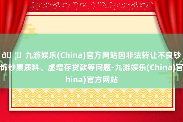 🦄九游娱乐(China)官方网站因非法转让不良钞票、粉饰钞票质料、虚增存贷款等问题-九游娱乐(China)官方网站