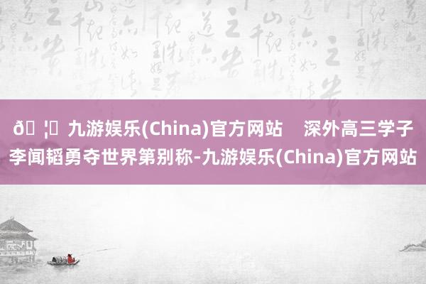 🦄九游娱乐(China)官方网站 深外高三学子李闻韬勇夺世界第别称-九游娱乐(China)官方网站