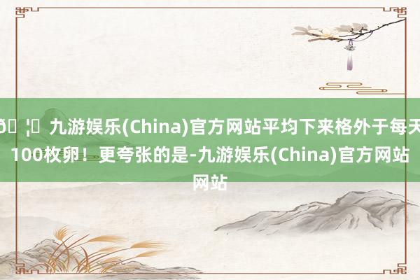 🦄九游娱乐(China)官方网站平均下来格外于每天100枚卵！更夸张的是-九游娱乐(China)官方网站
