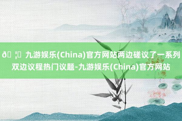 🦄九游娱乐(China)官方网站两边磋议了一系列双边议程热门议题-九游娱乐(China)官方网站