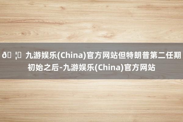 🦄九游娱乐(China)官方网站　　但特朗普第二任期初始之后-九游娱乐(China)官方网站