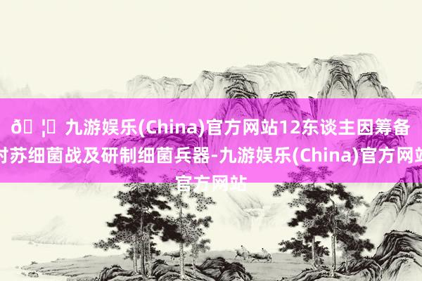 🦄九游娱乐(China)官方网站12东谈主因筹备对苏细菌战及研制细菌兵器-九游娱乐(China)官方网站