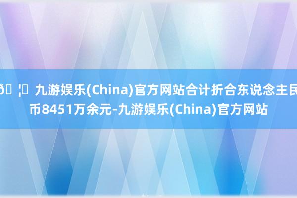 🦄九游娱乐(China)官方网站合计折合东说念主民币8451万余元-九游娱乐(China)官方网站