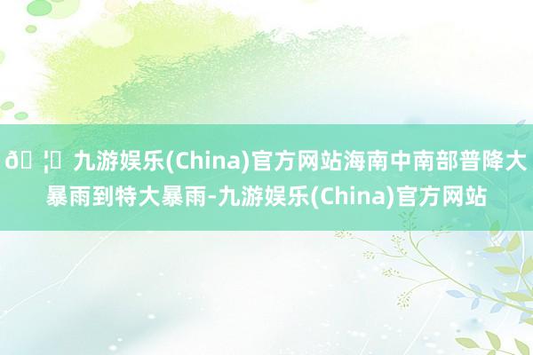 🦄九游娱乐(China)官方网站海南中南部普降大暴雨到特大暴雨-九游娱乐(China)官方网站