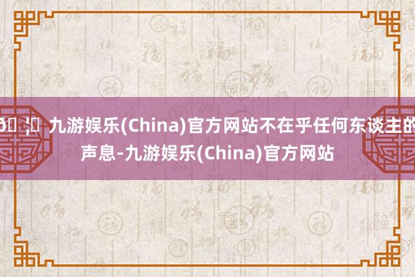 🦄九游娱乐(China)官方网站不在乎任何东谈主的声息-九游娱乐(China)官方网站