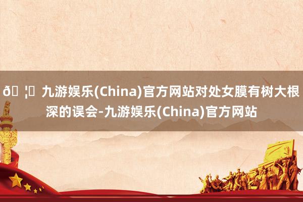 🦄九游娱乐(China)官方网站对处女膜有树大根深的误会-九游娱乐(China)官方网站