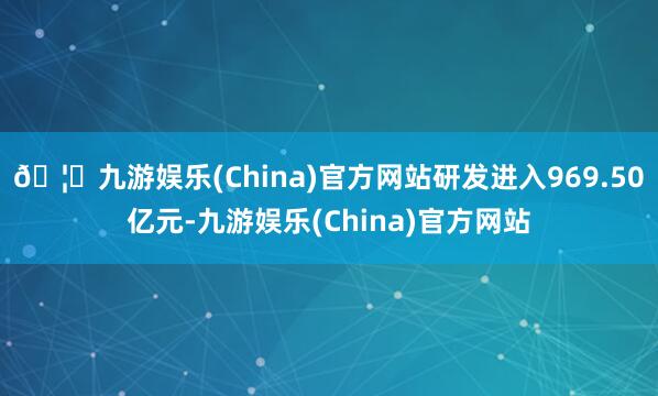 🦄九游娱乐(China)官方网站研发进入969.50亿元-九游娱乐(China)官方网站