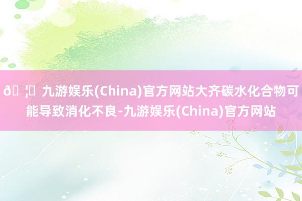 🦄九游娱乐(China)官方网站大齐碳水化合物可能导致消化不良-九游娱乐(China)官方网站