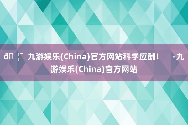 🦄九游娱乐(China)官方网站科学应酬！    -九游娱乐(China)官方网站
