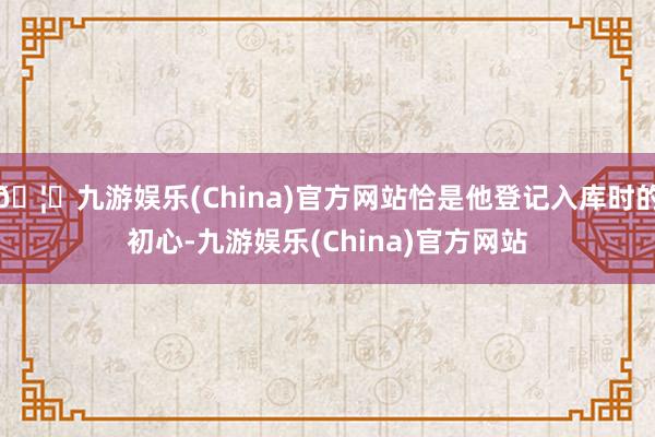 🦄九游娱乐(China)官方网站恰是他登记入库时的初心-九游娱乐(China)官方网站