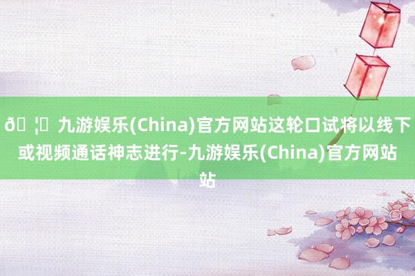 🦄九游娱乐(China)官方网站这轮口试将以线下或视频通话神志进行-九游娱乐(China)官方网站