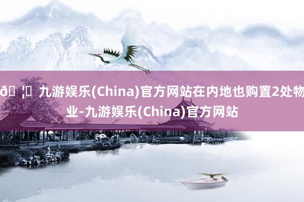 🦄九游娱乐(China)官方网站在内地也购置2处物业-九游娱乐(China)官方网站