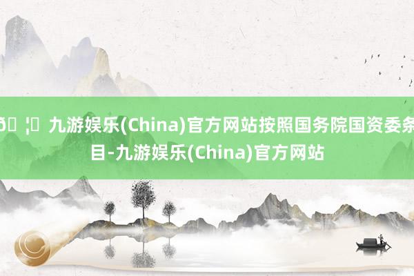 🦄九游娱乐(China)官方网站按照国务院国资委条目-九游娱乐(China)官方网站